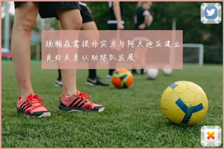 杨瀚森需提升实力与阿夫迪亚建立良好关系以助球队发展