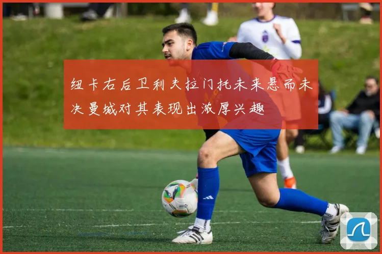 纽卡右后卫利夫拉门托未来悬而未决曼城对其表现出浓厚兴趣