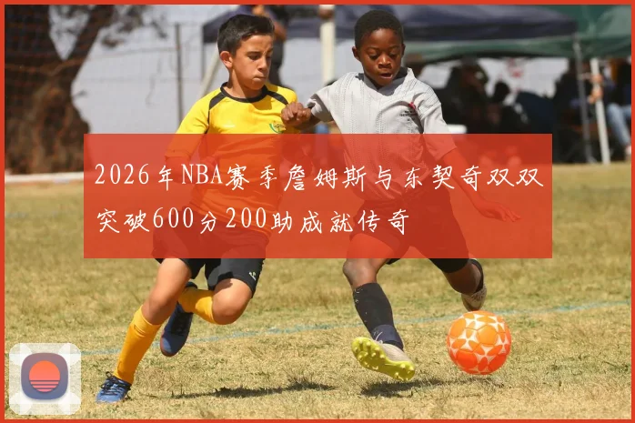 2026年NBA赛季詹姆斯与东契奇双双突破600分200助成就传奇