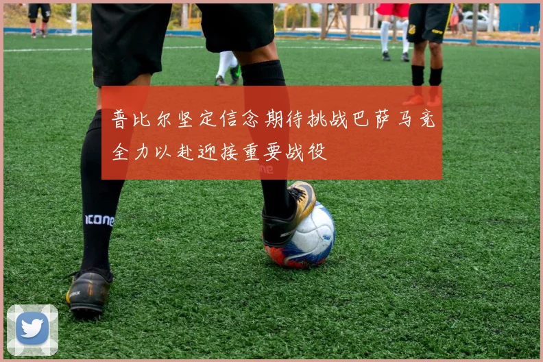 普比尔坚定信念期待挑战巴萨马竞全力以赴迎接重要战役