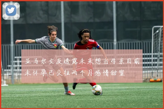 亚马尔女友透露未来想当母亲目前未怀孕已交往两个月感情甜蜜