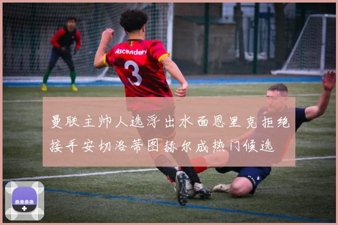 曼联主帅人选浮出水面恩里克拒绝接手安切洛蒂图赫尔成热门候选