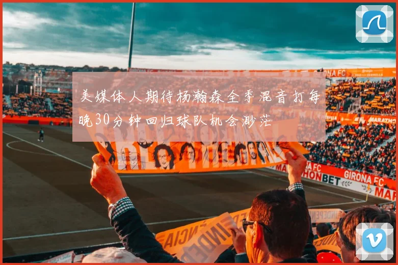 美媒体人期待杨瀚森全季混音打每晚30分钟回归球队机会渺茫