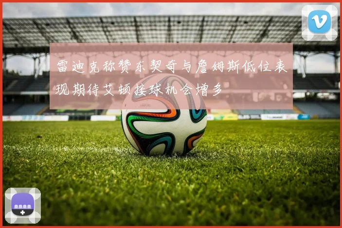 雷迪克称赞东契奇与詹姆斯低位表现期待艾顿接球机会增多