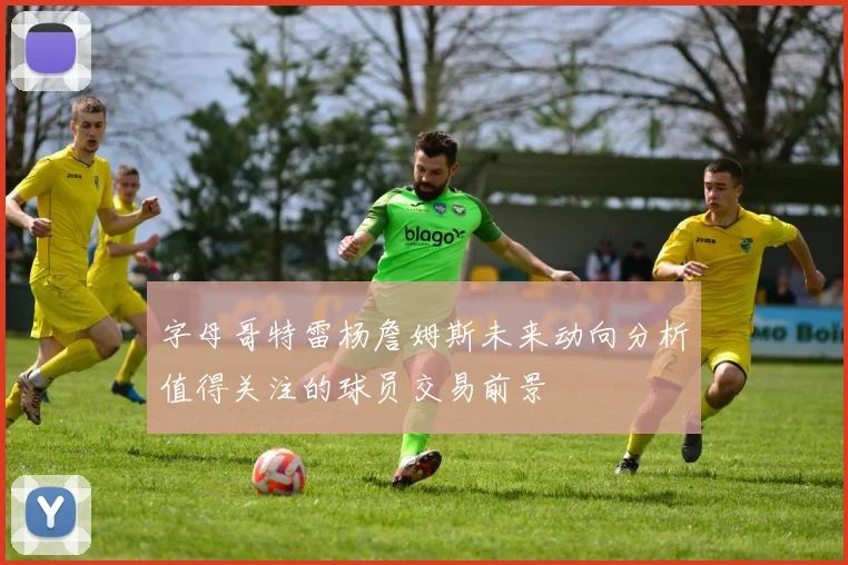 字母哥特雷杨詹姆斯未来动向分析值得关注的球员交易前景