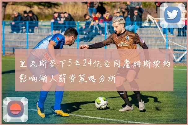 里夫斯签下5年24亿合同詹姆斯续约影响湖人薪资策略分析