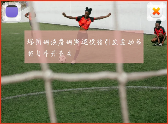 塔图姆谈詹姆斯退役将引发轰动或将与乔丹齐名