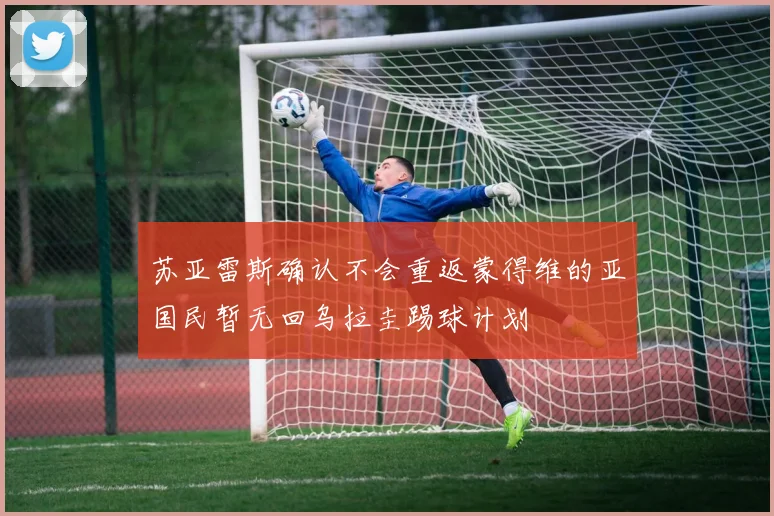 苏亚雷斯确认不会重返蒙得维的亚国民暂无回乌拉圭踢球计划
